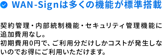 WAN-Signは全ての機能が標準搭載。契約管理・内部統制機能・セキュリティ管理機能に追加費用なし。初期費用0円で、ご利用分しかコストが発生しないのでお得にご利用いただけます。